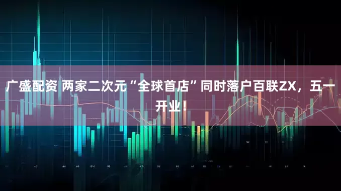 广盛配资 两家二次元“全球首店”同时落户百联ZX，五一开业！