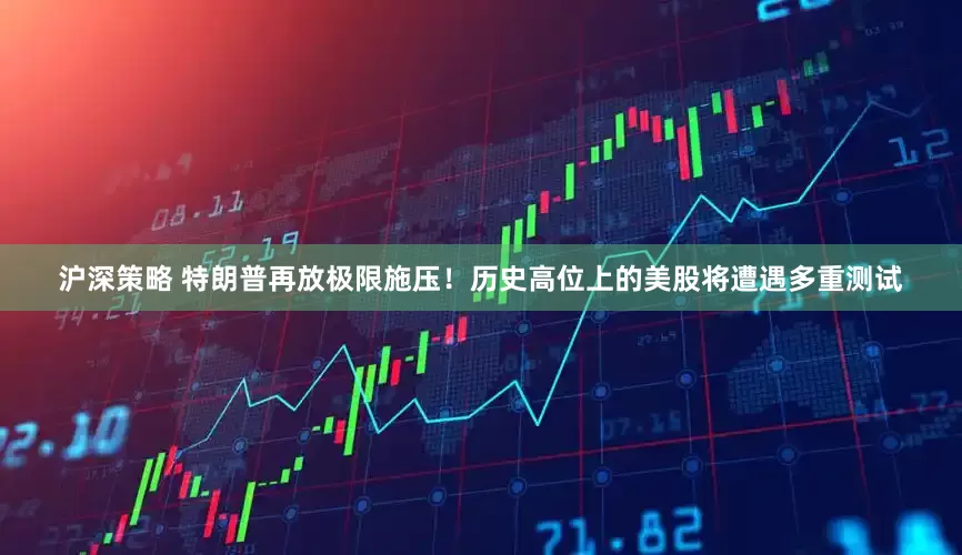沪深策略 特朗普再放极限施压！历史高位上的美股将遭遇多重测试