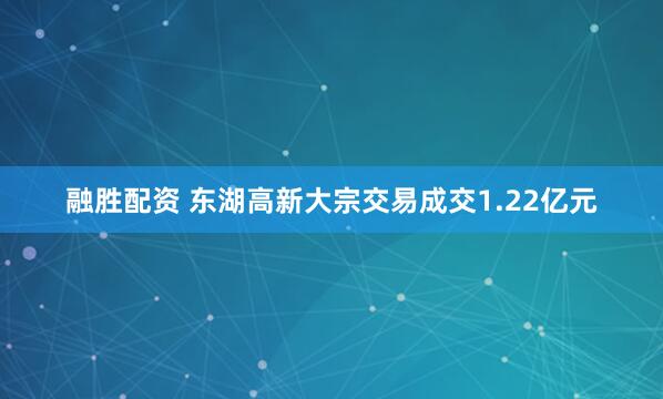 融胜配资 东湖高新大宗交易成交1.22亿元
