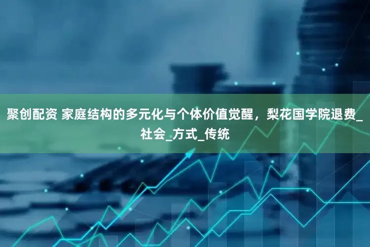 聚创配资 家庭结构的多元化与个体价值觉醒，梨花国学院退费_社会_方式_传统