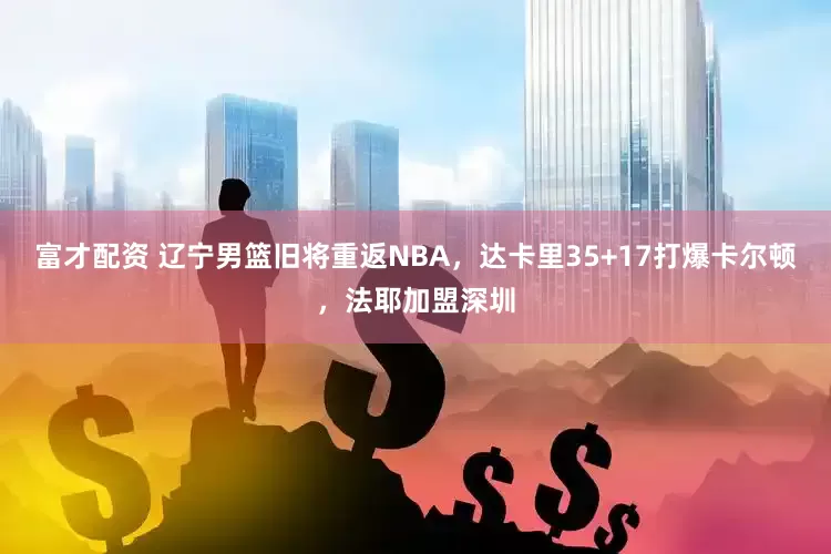 富才配资 辽宁男篮旧将重返NBA，达卡里35+17打爆卡尔顿，法耶加盟深圳