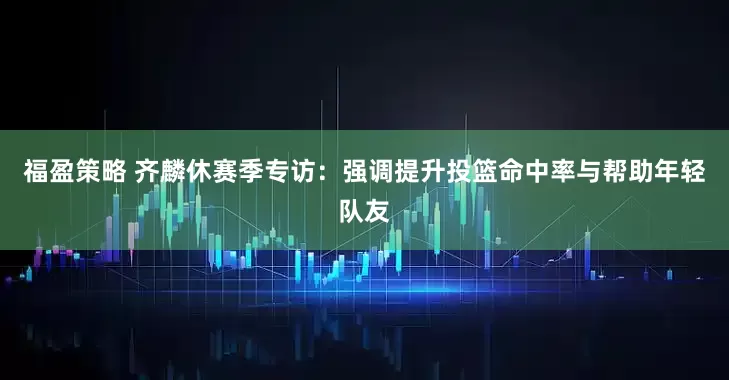 福盈策略 齐麟休赛季专访：强调提升投篮命中率与帮助年轻队友