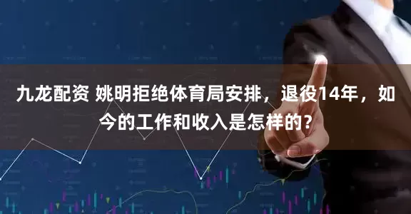 九龙配资 姚明拒绝体育局安排，退役14年，如今的工作和收入是怎样的？