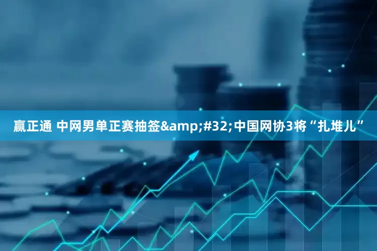 赢正通 中网男单正赛抽签&#32;中国网协3将“扎堆儿”