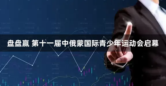 盘盘赢 第十一届中俄蒙国际青少年运动会启幕