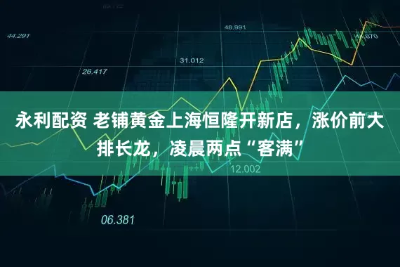 永利配资 老铺黄金上海恒隆开新店,涨价前大排长龙,凌晨两点“客满”