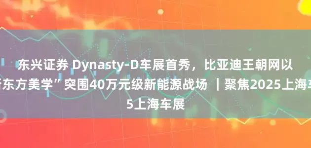 东兴证券 Dynasty-D车展首秀，比亚迪王朝网以“新东方美学”突围40万元级新能源战场 ｜聚焦2025上海车展