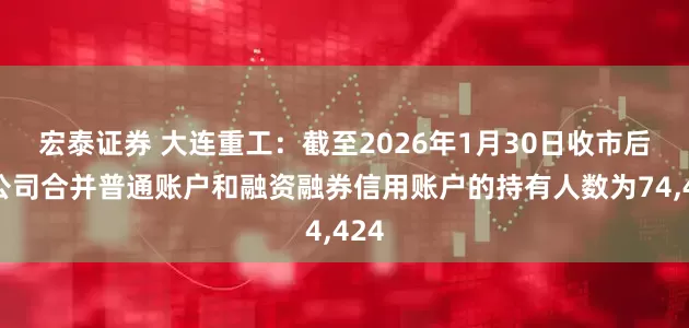宏泰证券 大连重工：截至2026年1月30日收市后，公司合并普通账户和融资融券信用账户的持有人数为74,424