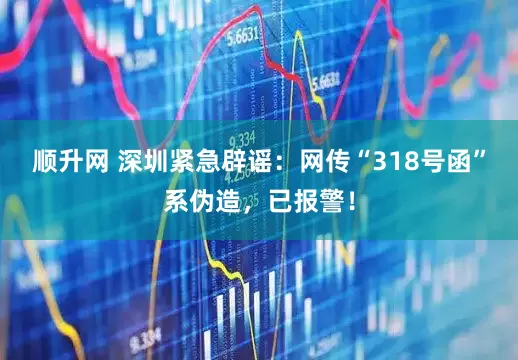 顺升网 深圳紧急辟谣：网传“318号函”系伪造，已报警！