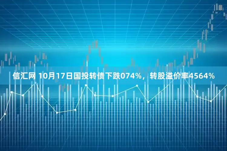 信汇网 10月17日国投转债下跌074%，转股溢价率4564%