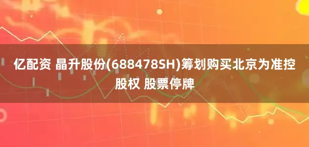 亿配资 晶升股份(688478SH)筹划购买北京为准控股权 股票停牌